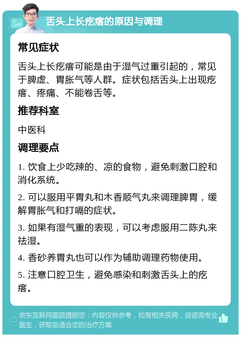 舌头上长疙瘩的原因与调理 常见症状 舌头上长疙瘩可能是由于湿气过重引起的，常见于脾虚、胃胀气等人群。症状包括舌头上出现疙瘩、疼痛、不能卷舌等。 推荐科室 中医科 调理要点 1. 饮食上少吃辣的、凉的食物，避免刺激口腔和消化系统。 2. 可以服用平胃丸和木香顺气丸来调理脾胃，缓解胃胀气和打嗝的症状。 3. 如果有湿气重的表现，可以考虑服用二陈丸来祛湿。 4. 香砂养胃丸也可以作为辅助调理药物使用。 5. 注意口腔卫生，避免感染和刺激舌头上的疙瘩。