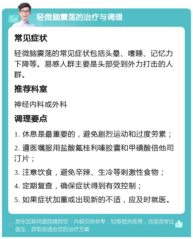 轻微脑震荡的治疗与调理 常见症状 轻微脑震荡的常见症状包括头晕、嗜睡、记忆力下降等。易感人群主要是头部受到外力打击的人群。 推荐科室 神经内科或外科 调理要点 1. 休息是最重要的，避免剧烈运动和过度劳累； 2. 遵医嘱服用盐酸氟桂利嗪胶囊和甲磺酸倍他司汀片； 3. 注意饮食，避免辛辣、生冷等刺激性食物； 4. 定期复查，确保症状得到有效控制； 5. 如果症状加重或出现新的不适，应及时就医。