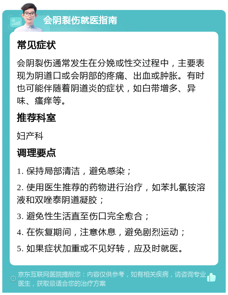 会阴裂伤就医指南 常见症状 会阴裂伤通常发生在分娩或性交过程中，主要表现为阴道口或会阴部的疼痛、出血或肿胀。有时也可能伴随着阴道炎的症状，如白带增多、异味、瘙痒等。 推荐科室 妇产科 调理要点 1. 保持局部清洁，避免感染； 2. 使用医生推荐的药物进行治疗，如苯扎氯铵溶液和双唑泰阴道凝胶； 3. 避免性生活直至伤口完全愈合； 4. 在恢复期间，注意休息，避免剧烈运动； 5. 如果症状加重或不见好转，应及时就医。