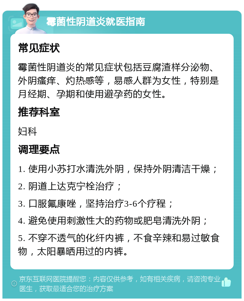 霉菌性阴道炎就医指南 常见症状 霉菌性阴道炎的常见症状包括豆腐渣样分泌物、外阴瘙痒、灼热感等，易感人群为女性，特别是月经期、孕期和使用避孕药的女性。 推荐科室 妇科 调理要点 1. 使用小苏打水清洗外阴，保持外阴清洁干燥； 2. 阴道上达克宁栓治疗； 3. 口服氟康唑，坚持治疗3-6个疗程； 4. 避免使用刺激性大的药物或肥皂清洗外阴； 5. 不穿不透气的化纤内裤，不食辛辣和易过敏食物，太阳暴晒用过的内裤。