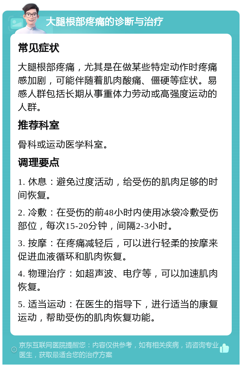 大腿根部疼痛的诊断与治疗 常见症状 大腿根部疼痛，尤其是在做某些特定动作时疼痛感加剧，可能伴随着肌肉酸痛、僵硬等症状。易感人群包括长期从事重体力劳动或高强度运动的人群。 推荐科室 骨科或运动医学科室。 调理要点 1. 休息：避免过度活动，给受伤的肌肉足够的时间恢复。 2. 冷敷：在受伤的前48小时内使用冰袋冷敷受伤部位，每次15-20分钟，间隔2-3小时。 3. 按摩：在疼痛减轻后，可以进行轻柔的按摩来促进血液循环和肌肉恢复。 4. 物理治疗：如超声波、电疗等，可以加速肌肉恢复。 5. 适当运动：在医生的指导下，进行适当的康复运动，帮助受伤的肌肉恢复功能。