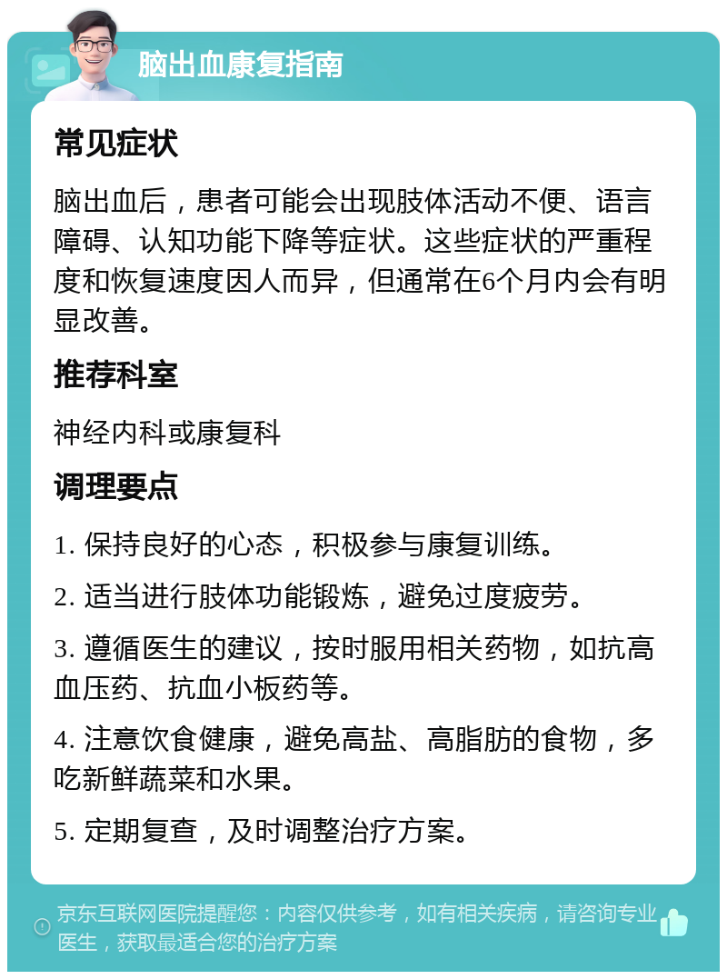 脑出血康复指南 常见症状 脑出血后，患者可能会出现肢体活动不便、语言障碍、认知功能下降等症状。这些症状的严重程度和恢复速度因人而异，但通常在6个月内会有明显改善。 推荐科室 神经内科或康复科 调理要点 1. 保持良好的心态，积极参与康复训练。 2. 适当进行肢体功能锻炼，避免过度疲劳。 3. 遵循医生的建议，按时服用相关药物，如抗高血压药、抗血小板药等。 4. 注意饮食健康，避免高盐、高脂肪的食物，多吃新鲜蔬菜和水果。 5. 定期复查，及时调整治疗方案。