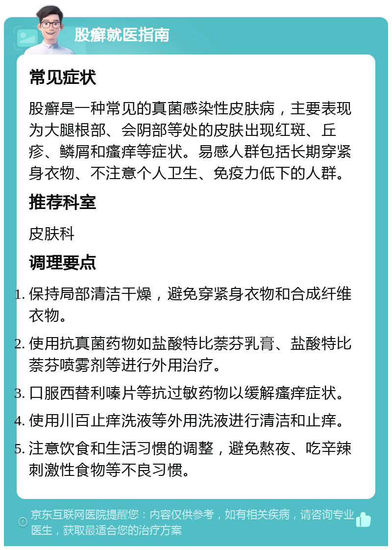 股癣就医指南 常见症状 股癣是一种常见的真菌感染性皮肤病，主要表现为大腿根部、会阴部等处的皮肤出现红斑、丘疹、鳞屑和瘙痒等症状。易感人群包括长期穿紧身衣物、不注意个人卫生、免疫力低下的人群。 推荐科室 皮肤科 调理要点 保持局部清洁干燥，避免穿紧身衣物和合成纤维衣物。 使用抗真菌药物如盐酸特比萘芬乳膏、盐酸特比萘芬喷雾剂等进行外用治疗。 口服西替利嗪片等抗过敏药物以缓解瘙痒症状。 使用川百止痒洗液等外用洗液进行清洁和止痒。 注意饮食和生活习惯的调整，避免熬夜、吃辛辣刺激性食物等不良习惯。