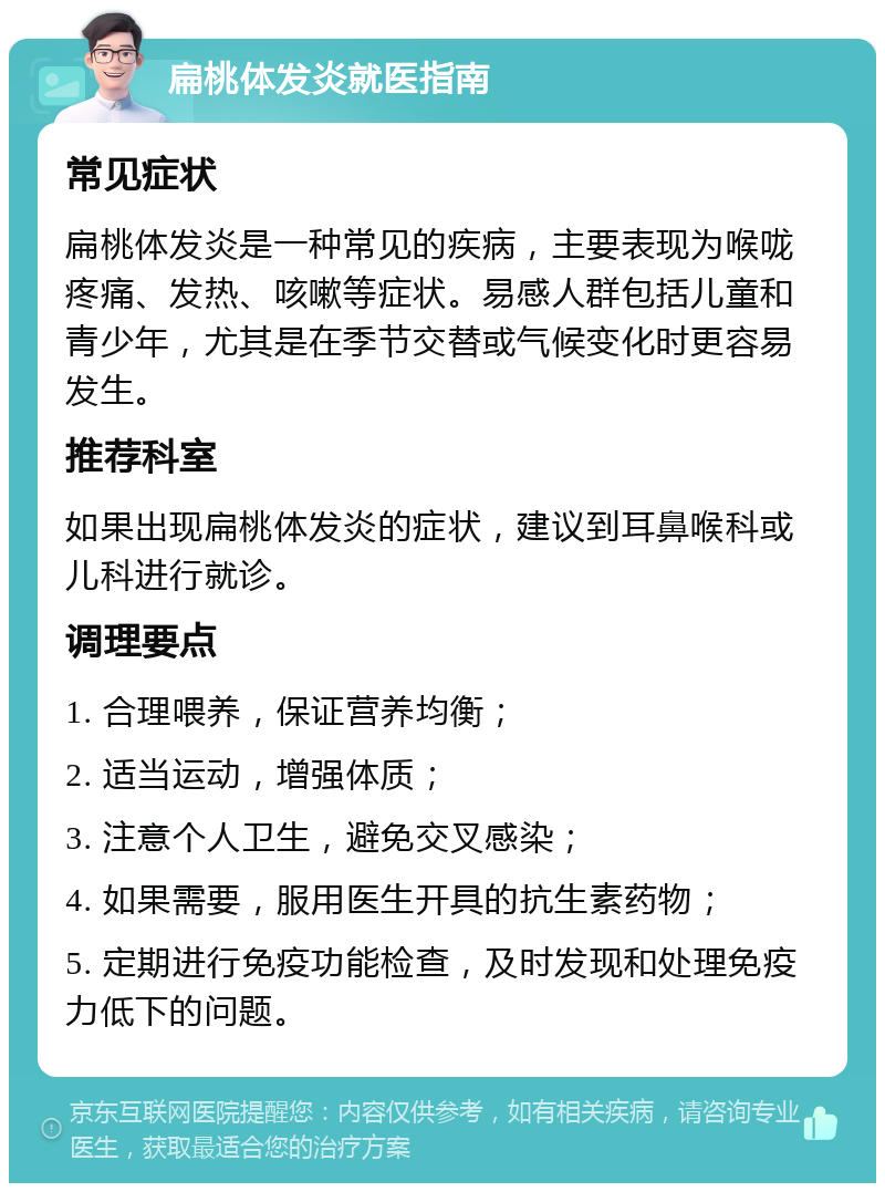 扁桃体发炎就医指南 常见症状 扁桃体发炎是一种常见的疾病，主要表现为喉咙疼痛、发热、咳嗽等症状。易感人群包括儿童和青少年，尤其是在季节交替或气候变化时更容易发生。 推荐科室 如果出现扁桃体发炎的症状，建议到耳鼻喉科或儿科进行就诊。 调理要点 1. 合理喂养，保证营养均衡； 2. 适当运动，增强体质； 3. 注意个人卫生，避免交叉感染； 4. 如果需要，服用医生开具的抗生素药物； 5. 定期进行免疫功能检查，及时发现和处理免疫力低下的问题。