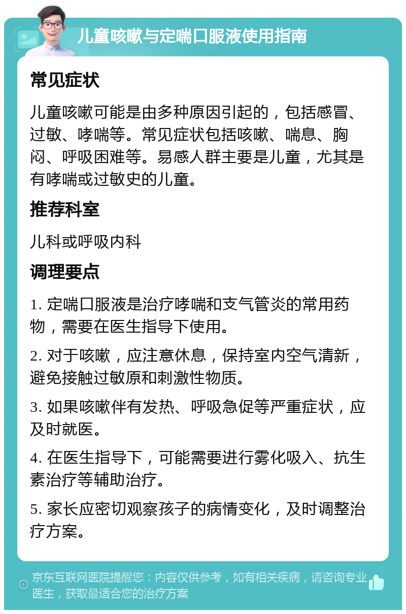 儿童咳嗽与定喘口服液使用指南 常见症状 儿童咳嗽可能是由多种原因引起的，包括感冒、过敏、哮喘等。常见症状包括咳嗽、喘息、胸闷、呼吸困难等。易感人群主要是儿童，尤其是有哮喘或过敏史的儿童。 推荐科室 儿科或呼吸内科 调理要点 1. 定喘口服液是治疗哮喘和支气管炎的常用药物，需要在医生指导下使用。 2. 对于咳嗽，应注意休息，保持室内空气清新，避免接触过敏原和刺激性物质。 3. 如果咳嗽伴有发热、呼吸急促等严重症状，应及时就医。 4. 在医生指导下，可能需要进行雾化吸入、抗生素治疗等辅助治疗。 5. 家长应密切观察孩子的病情变化，及时调整治疗方案。