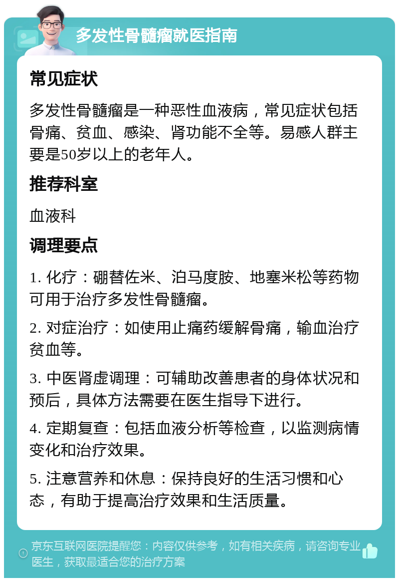 多发性骨髓瘤就医指南 常见症状 多发性骨髓瘤是一种恶性血液病，常见症状包括骨痛、贫血、感染、肾功能不全等。易感人群主要是50岁以上的老年人。 推荐科室 血液科 调理要点 1. 化疗：硼替佐米、泊马度胺、地塞米松等药物可用于治疗多发性骨髓瘤。 2. 对症治疗：如使用止痛药缓解骨痛，输血治疗贫血等。 3. 中医肾虚调理：可辅助改善患者的身体状况和预后，具体方法需要在医生指导下进行。 4. 定期复查：包括血液分析等检查，以监测病情变化和治疗效果。 5. 注意营养和休息：保持良好的生活习惯和心态，有助于提高治疗效果和生活质量。