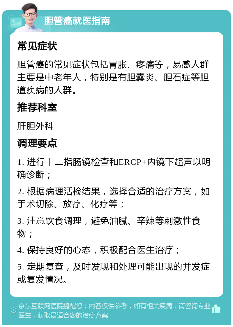 胆管癌就医指南 常见症状 胆管癌的常见症状包括胃胀、疼痛等，易感人群主要是中老年人，特别是有胆囊炎、胆石症等胆道疾病的人群。 推荐科室 肝胆外科 调理要点 1. 进行十二指肠镜检查和ERCP+内镜下超声以明确诊断； 2. 根据病理活检结果，选择合适的治疗方案，如手术切除、放疗、化疗等； 3. 注意饮食调理，避免油腻、辛辣等刺激性食物； 4. 保持良好的心态，积极配合医生治疗； 5. 定期复查，及时发现和处理可能出现的并发症或复发情况。