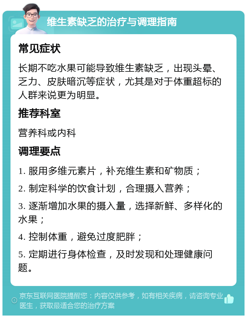 维生素缺乏的治疗与调理指南 常见症状 长期不吃水果可能导致维生素缺乏，出现头晕、乏力、皮肤暗沉等症状，尤其是对于体重超标的人群来说更为明显。 推荐科室 营养科或内科 调理要点 1. 服用多维元素片，补充维生素和矿物质； 2. 制定科学的饮食计划，合理摄入营养； 3. 逐渐增加水果的摄入量，选择新鲜、多样化的水果； 4. 控制体重，避免过度肥胖； 5. 定期进行身体检查，及时发现和处理健康问题。