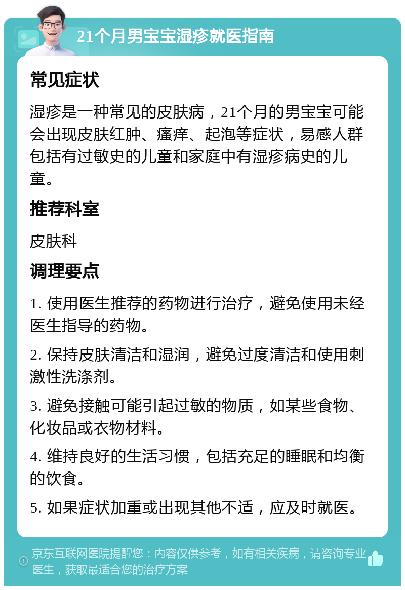 21个月男宝宝湿疹就医指南 常见症状 湿疹是一种常见的皮肤病，21个月的男宝宝可能会出现皮肤红肿、瘙痒、起泡等症状，易感人群包括有过敏史的儿童和家庭中有湿疹病史的儿童。 推荐科室 皮肤科 调理要点 1. 使用医生推荐的药物进行治疗，避免使用未经医生指导的药物。 2. 保持皮肤清洁和湿润，避免过度清洁和使用刺激性洗涤剂。 3. 避免接触可能引起过敏的物质，如某些食物、化妆品或衣物材料。 4. 维持良好的生活习惯，包括充足的睡眠和均衡的饮食。 5. 如果症状加重或出现其他不适，应及时就医。