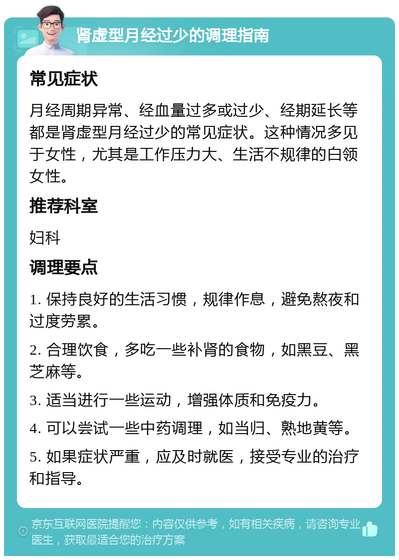 肾虚型月经过少的调理指南 常见症状 月经周期异常、经血量过多或过少、经期延长等都是肾虚型月经过少的常见症状。这种情况多见于女性，尤其是工作压力大、生活不规律的白领女性。 推荐科室 妇科 调理要点 1. 保持良好的生活习惯，规律作息，避免熬夜和过度劳累。 2. 合理饮食，多吃一些补肾的食物，如黑豆、黑芝麻等。 3. 适当进行一些运动，增强体质和免疫力。 4. 可以尝试一些中药调理，如当归、熟地黄等。 5. 如果症状严重，应及时就医，接受专业的治疗和指导。