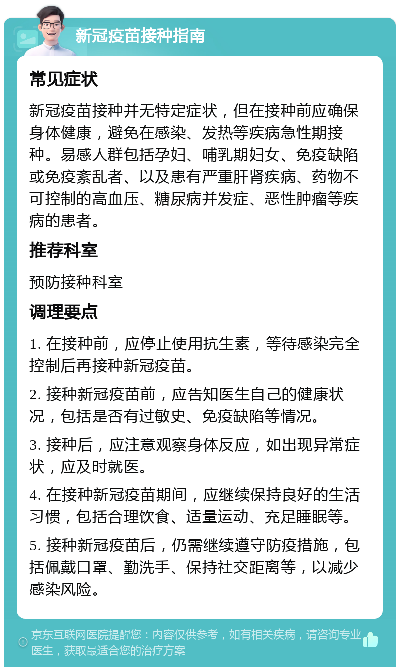 新冠疫苗接种指南 常见症状 新冠疫苗接种并无特定症状，但在接种前应确保身体健康，避免在感染、发热等疾病急性期接种。易感人群包括孕妇、哺乳期妇女、免疫缺陷或免疫紊乱者、以及患有严重肝肾疾病、药物不可控制的高血压、糖尿病并发症、恶性肿瘤等疾病的患者。 推荐科室 预防接种科室 调理要点 1. 在接种前，应停止使用抗生素，等待感染完全控制后再接种新冠疫苗。 2. 接种新冠疫苗前，应告知医生自己的健康状况，包括是否有过敏史、免疫缺陷等情况。 3. 接种后，应注意观察身体反应，如出现异常症状，应及时就医。 4. 在接种新冠疫苗期间，应继续保持良好的生活习惯，包括合理饮食、适量运动、充足睡眠等。 5. 接种新冠疫苗后，仍需继续遵守防疫措施，包括佩戴口罩、勤洗手、保持社交距离等，以减少感染风险。