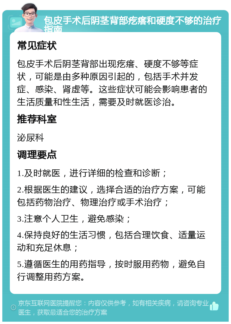 包皮手术后阴茎背部疙瘩和硬度不够的治疗指南 常见症状 包皮手术后阴茎背部出现疙瘩、硬度不够等症状，可能是由多种原因引起的，包括手术并发症、感染、肾虚等。这些症状可能会影响患者的生活质量和性生活，需要及时就医诊治。 推荐科室 泌尿科 调理要点 1.及时就医，进行详细的检查和诊断； 2.根据医生的建议，选择合适的治疗方案，可能包括药物治疗、物理治疗或手术治疗； 3.注意个人卫生，避免感染； 4.保持良好的生活习惯，包括合理饮食、适量运动和充足休息； 5.遵循医生的用药指导，按时服用药物，避免自行调整用药方案。