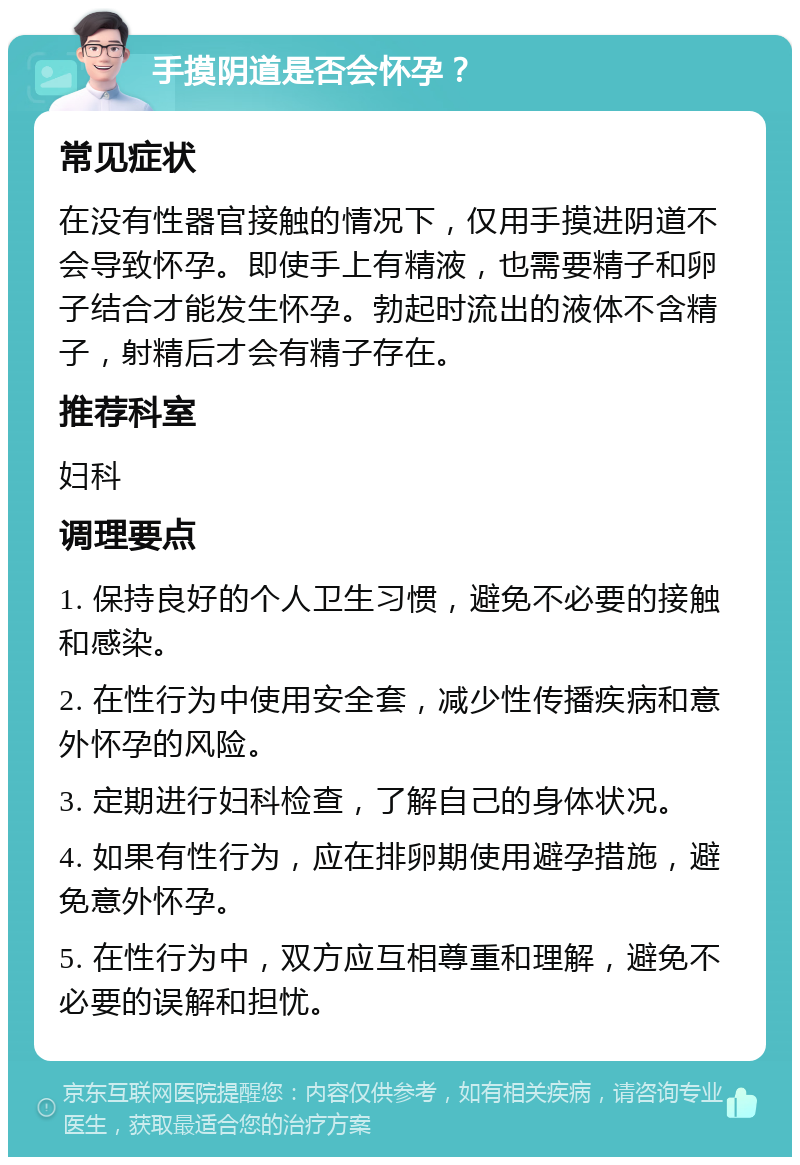 手摸阴道是否会怀孕？ 常见症状 在没有性器官接触的情况下，仅用手摸进阴道不会导致怀孕。即使手上有精液，也需要精子和卵子结合才能发生怀孕。勃起时流出的液体不含精子，射精后才会有精子存在。 推荐科室 妇科 调理要点 1. 保持良好的个人卫生习惯，避免不必要的接触和感染。 2. 在性行为中使用安全套，减少性传播疾病和意外怀孕的风险。 3. 定期进行妇科检查，了解自己的身体状况。 4. 如果有性行为，应在排卵期使用避孕措施，避免意外怀孕。 5. 在性行为中，双方应互相尊重和理解，避免不必要的误解和担忧。