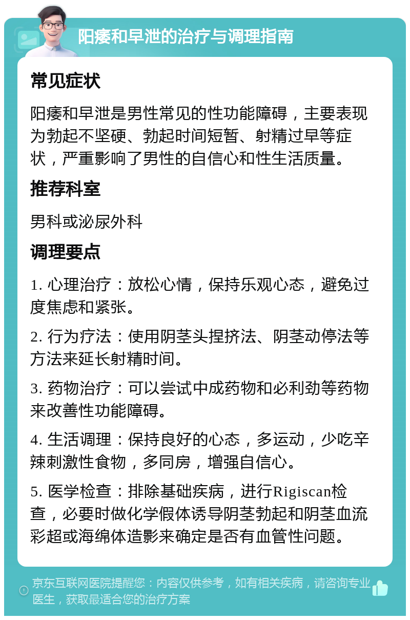 阳痿和早泄的治疗与调理指南 常见症状 阳痿和早泄是男性常见的性功能障碍，主要表现为勃起不坚硬、勃起时间短暂、射精过早等症状，严重影响了男性的自信心和性生活质量。 推荐科室 男科或泌尿外科 调理要点 1. 心理治疗：放松心情，保持乐观心态，避免过度焦虑和紧张。 2. 行为疗法：使用阴茎头捏挤法、阴茎动停法等方法来延长射精时间。 3. 药物治疗：可以尝试中成药物和必利劲等药物来改善性功能障碍。 4. 生活调理：保持良好的心态，多运动，少吃辛辣刺激性食物，多同房，增强自信心。 5. 医学检查：排除基础疾病，进行Rigiscan检查，必要时做化学假体诱导阴茎勃起和阴茎血流彩超或海绵体造影来确定是否有血管性问题。