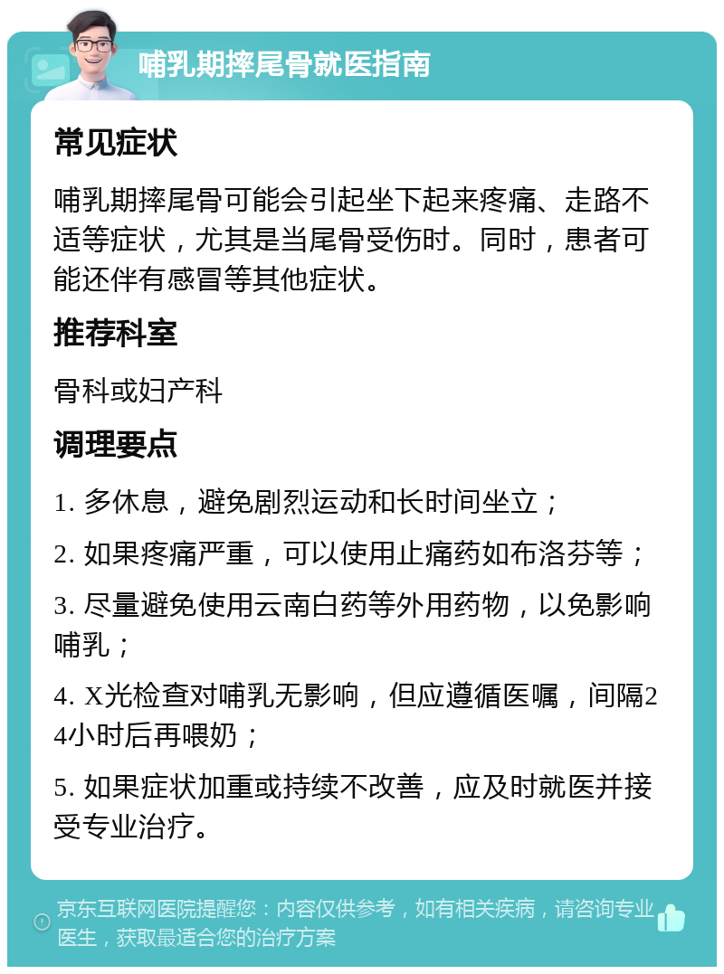 哺乳期摔尾骨就医指南 常见症状 哺乳期摔尾骨可能会引起坐下起来疼痛、走路不适等症状，尤其是当尾骨受伤时。同时，患者可能还伴有感冒等其他症状。 推荐科室 骨科或妇产科 调理要点 1. 多休息，避免剧烈运动和长时间坐立； 2. 如果疼痛严重，可以使用止痛药如布洛芬等； 3. 尽量避免使用云南白药等外用药物，以免影响哺乳； 4. X光检查对哺乳无影响，但应遵循医嘱，间隔24小时后再喂奶； 5. 如果症状加重或持续不改善，应及时就医并接受专业治疗。