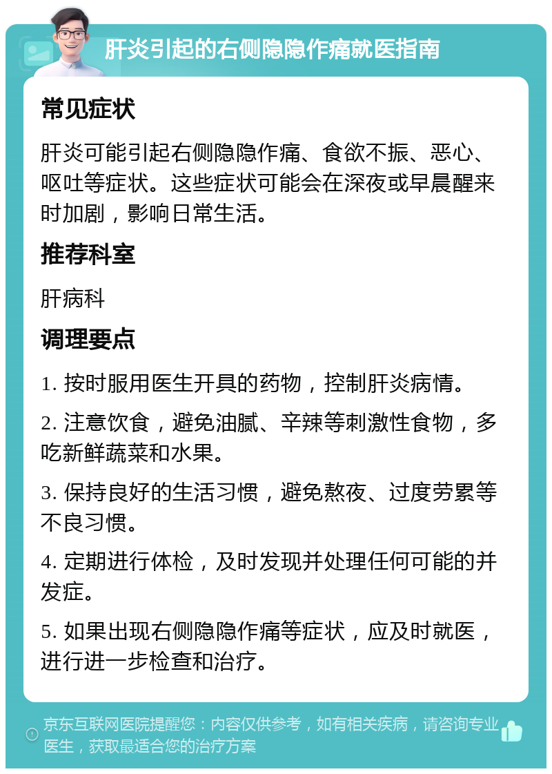 肝炎引起的右侧隐隐作痛就医指南 常见症状 肝炎可能引起右侧隐隐作痛、食欲不振、恶心、呕吐等症状。这些症状可能会在深夜或早晨醒来时加剧，影响日常生活。 推荐科室 肝病科 调理要点 1. 按时服用医生开具的药物，控制肝炎病情。 2. 注意饮食，避免油腻、辛辣等刺激性食物，多吃新鲜蔬菜和水果。 3. 保持良好的生活习惯，避免熬夜、过度劳累等不良习惯。 4. 定期进行体检，及时发现并处理任何可能的并发症。 5. 如果出现右侧隐隐作痛等症状，应及时就医，进行进一步检查和治疗。