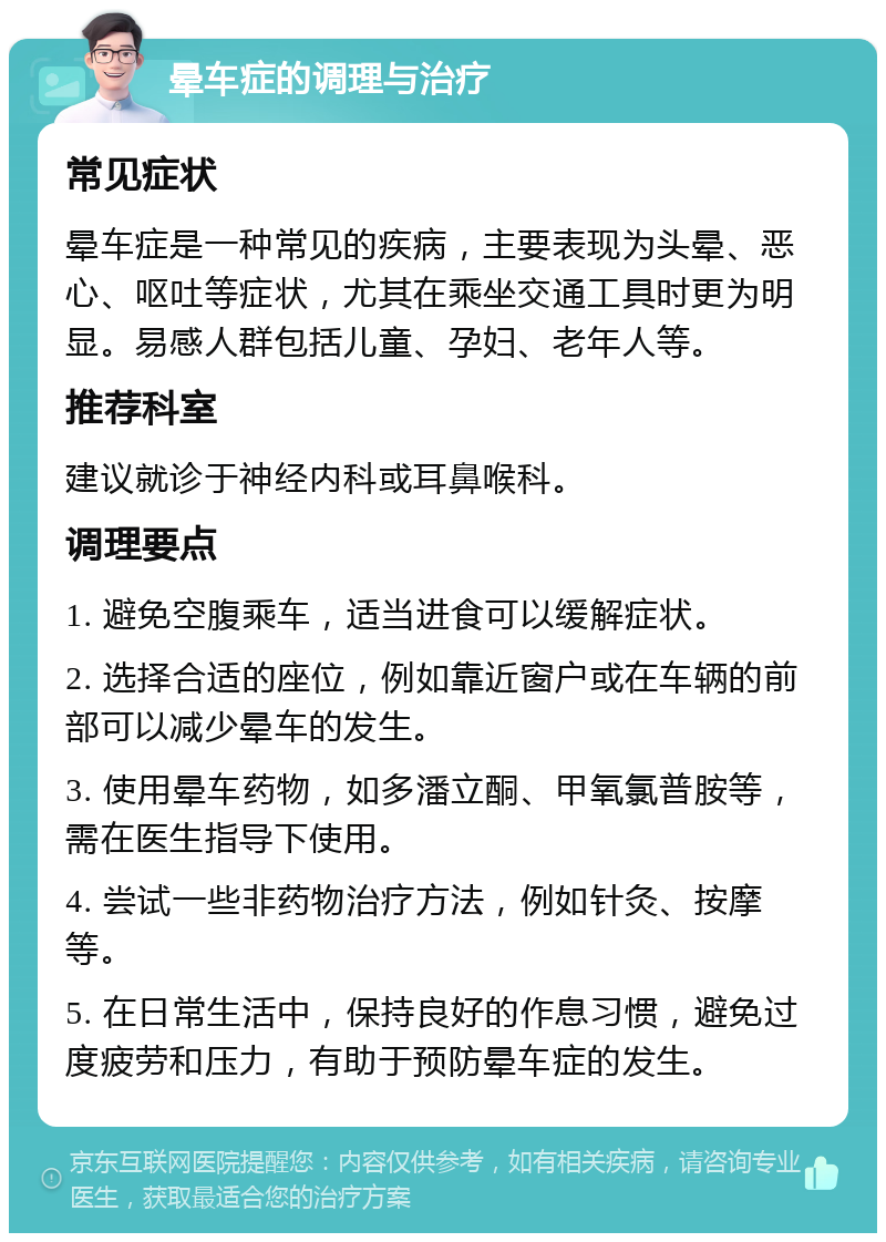 晕车症的调理与治疗 常见症状 晕车症是一种常见的疾病，主要表现为头晕、恶心、呕吐等症状，尤其在乘坐交通工具时更为明显。易感人群包括儿童、孕妇、老年人等。 推荐科室 建议就诊于神经内科或耳鼻喉科。 调理要点 1. 避免空腹乘车，适当进食可以缓解症状。 2. 选择合适的座位，例如靠近窗户或在车辆的前部可以减少晕车的发生。 3. 使用晕车药物，如多潘立酮、甲氧氯普胺等，需在医生指导下使用。 4. 尝试一些非药物治疗方法，例如针灸、按摩等。 5. 在日常生活中，保持良好的作息习惯，避免过度疲劳和压力，有助于预防晕车症的发生。