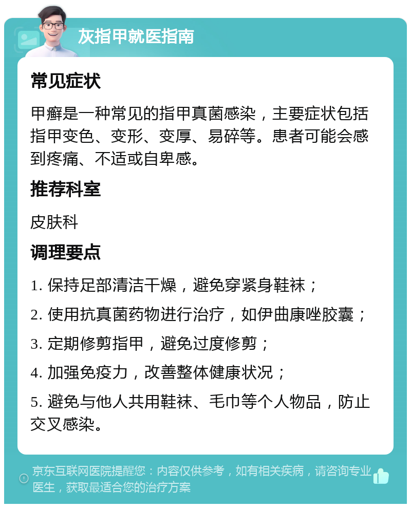 灰指甲就医指南 常见症状 甲癣是一种常见的指甲真菌感染，主要症状包括指甲变色、变形、变厚、易碎等。患者可能会感到疼痛、不适或自卑感。 推荐科室 皮肤科 调理要点 1. 保持足部清洁干燥，避免穿紧身鞋袜； 2. 使用抗真菌药物进行治疗，如伊曲康唑胶囊； 3. 定期修剪指甲，避免过度修剪； 4. 加强免疫力，改善整体健康状况； 5. 避免与他人共用鞋袜、毛巾等个人物品，防止交叉感染。