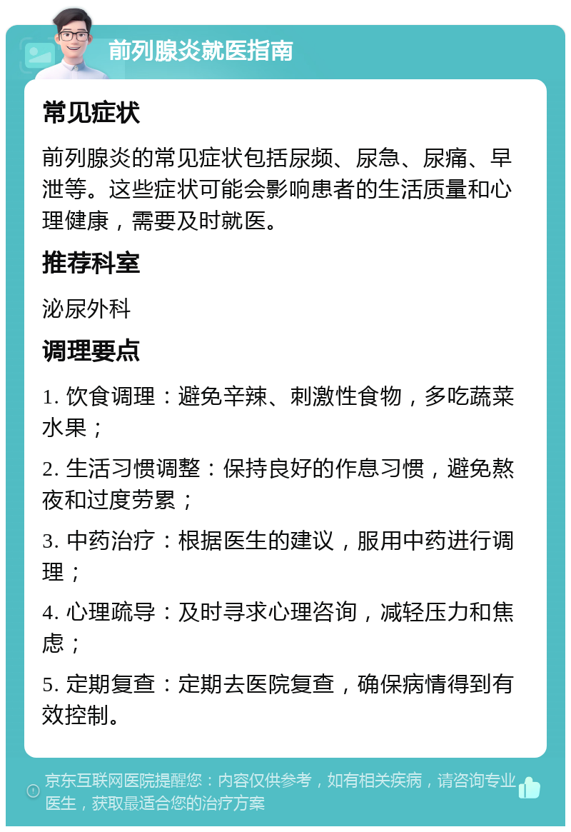 前列腺炎就医指南 常见症状 前列腺炎的常见症状包括尿频、尿急、尿痛、早泄等。这些症状可能会影响患者的生活质量和心理健康，需要及时就医。 推荐科室 泌尿外科 调理要点 1. 饮食调理：避免辛辣、刺激性食物，多吃蔬菜水果； 2. 生活习惯调整：保持良好的作息习惯，避免熬夜和过度劳累； 3. 中药治疗：根据医生的建议，服用中药进行调理； 4. 心理疏导：及时寻求心理咨询，减轻压力和焦虑； 5. 定期复查：定期去医院复查，确保病情得到有效控制。