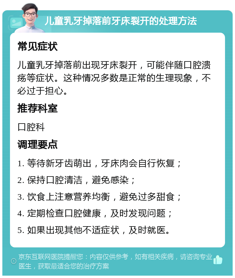 儿童乳牙掉落前牙床裂开的处理方法 常见症状 儿童乳牙掉落前出现牙床裂开，可能伴随口腔溃疡等症状。这种情况多数是正常的生理现象，不必过于担心。 推荐科室 口腔科 调理要点 1. 等待新牙齿萌出，牙床肉会自行恢复； 2. 保持口腔清洁，避免感染； 3. 饮食上注意营养均衡，避免过多甜食； 4. 定期检查口腔健康，及时发现问题； 5. 如果出现其他不适症状，及时就医。