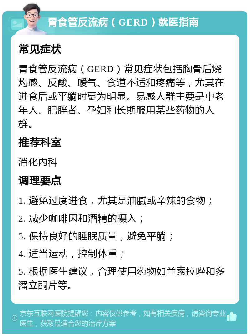 胃食管反流病（GERD）就医指南 常见症状 胃食管反流病（GERD）常见症状包括胸骨后烧灼感、反酸、嗳气、食道不适和疼痛等，尤其在进食后或平躺时更为明显。易感人群主要是中老年人、肥胖者、孕妇和长期服用某些药物的人群。 推荐科室 消化内科 调理要点 1. 避免过度进食，尤其是油腻或辛辣的食物； 2. 减少咖啡因和酒精的摄入； 3. 保持良好的睡眠质量，避免平躺； 4. 适当运动，控制体重； 5. 根据医生建议，合理使用药物如兰索拉唑和多潘立酮片等。