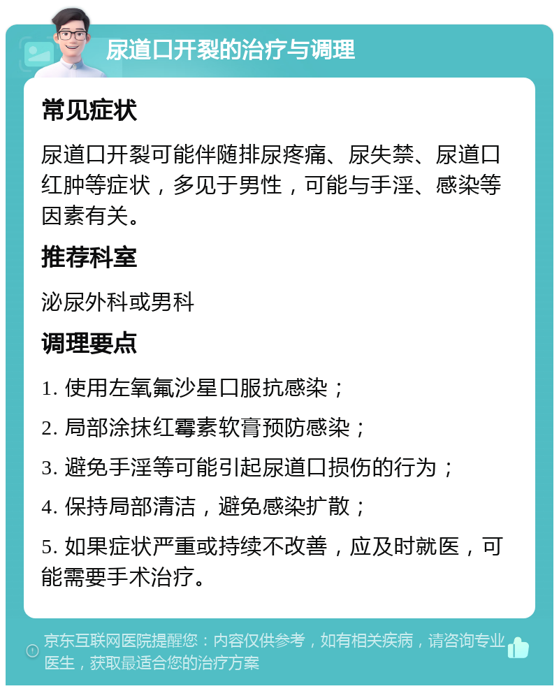 尿道口开裂的治疗与调理 常见症状 尿道口开裂可能伴随排尿疼痛、尿失禁、尿道口红肿等症状，多见于男性，可能与手淫、感染等因素有关。 推荐科室 泌尿外科或男科 调理要点 1. 使用左氧氟沙星口服抗感染； 2. 局部涂抹红霉素软膏预防感染； 3. 避免手淫等可能引起尿道口损伤的行为； 4. 保持局部清洁，避免感染扩散； 5. 如果症状严重或持续不改善，应及时就医，可能需要手术治疗。