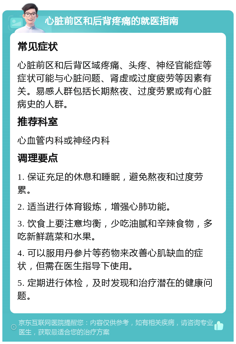 心脏前区和后背疼痛的就医指南 常见症状 心脏前区和后背区域疼痛、头疼、神经官能症等症状可能与心脏问题、肾虚或过度疲劳等因素有关。易感人群包括长期熬夜、过度劳累或有心脏病史的人群。 推荐科室 心血管内科或神经内科 调理要点 1. 保证充足的休息和睡眠，避免熬夜和过度劳累。 2. 适当进行体育锻炼，增强心肺功能。 3. 饮食上要注意均衡，少吃油腻和辛辣食物，多吃新鲜蔬菜和水果。 4. 可以服用丹参片等药物来改善心肌缺血的症状，但需在医生指导下使用。 5. 定期进行体检，及时发现和治疗潜在的健康问题。