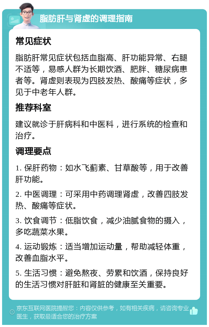 脂肪肝与肾虚的调理指南 常见症状 脂肪肝常见症状包括血脂高、肝功能异常、右腿不适等，易感人群为长期饮酒、肥胖、糖尿病患者等。肾虚则表现为四肢发热、酸痛等症状，多见于中老年人群。 推荐科室 建议就诊于肝病科和中医科，进行系统的检查和治疗。 调理要点 1. 保肝药物：如水飞蓟素、甘草酸等，用于改善肝功能。 2. 中医调理：可采用中药调理肾虚，改善四肢发热、酸痛等症状。 3. 饮食调节：低脂饮食，减少油腻食物的摄入，多吃蔬菜水果。 4. 运动锻炼：适当增加运动量，帮助减轻体重，改善血脂水平。 5. 生活习惯：避免熬夜、劳累和饮酒，保持良好的生活习惯对肝脏和肾脏的健康至关重要。