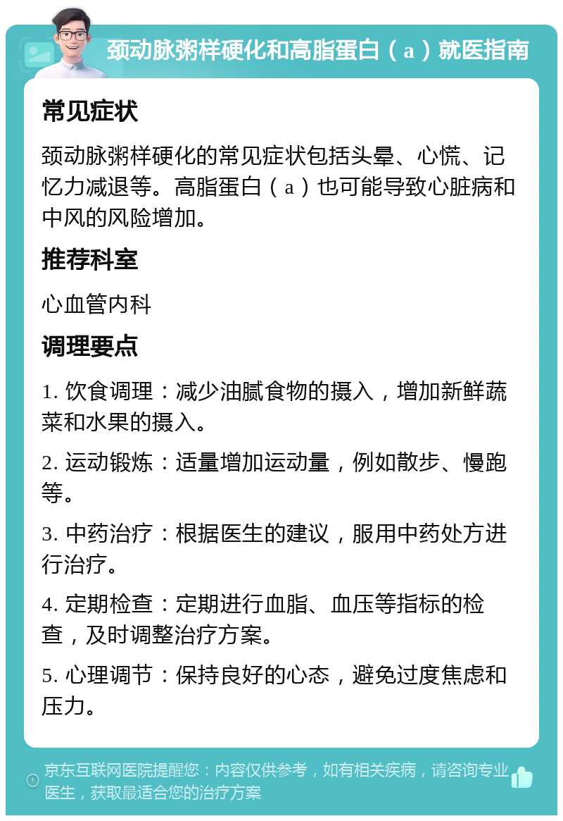 颈动脉粥样硬化和高脂蛋白（a）就医指南 常见症状 颈动脉粥样硬化的常见症状包括头晕、心慌、记忆力减退等。高脂蛋白（a）也可能导致心脏病和中风的风险增加。 推荐科室 心血管内科 调理要点 1. 饮食调理：减少油腻食物的摄入，增加新鲜蔬菜和水果的摄入。 2. 运动锻炼：适量增加运动量，例如散步、慢跑等。 3. 中药治疗：根据医生的建议，服用中药处方进行治疗。 4. 定期检查：定期进行血脂、血压等指标的检查，及时调整治疗方案。 5. 心理调节：保持良好的心态，避免过度焦虑和压力。