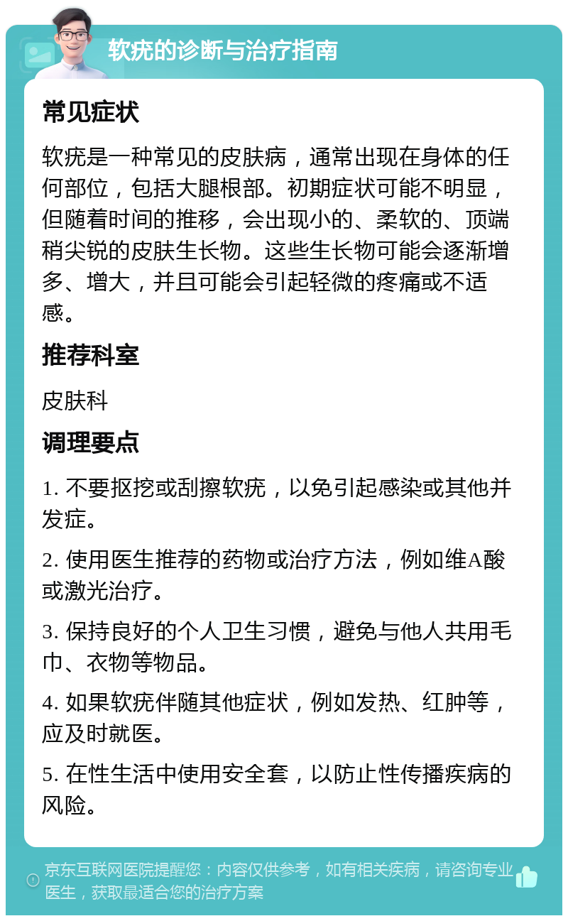 软疣的诊断与治疗指南 常见症状 软疣是一种常见的皮肤病，通常出现在身体的任何部位，包括大腿根部。初期症状可能不明显，但随着时间的推移，会出现小的、柔软的、顶端稍尖锐的皮肤生长物。这些生长物可能会逐渐增多、增大，并且可能会引起轻微的疼痛或不适感。 推荐科室 皮肤科 调理要点 1. 不要抠挖或刮擦软疣，以免引起感染或其他并发症。 2. 使用医生推荐的药物或治疗方法，例如维A酸或激光治疗。 3. 保持良好的个人卫生习惯，避免与他人共用毛巾、衣物等物品。 4. 如果软疣伴随其他症状，例如发热、红肿等，应及时就医。 5. 在性生活中使用安全套，以防止性传播疾病的风险。