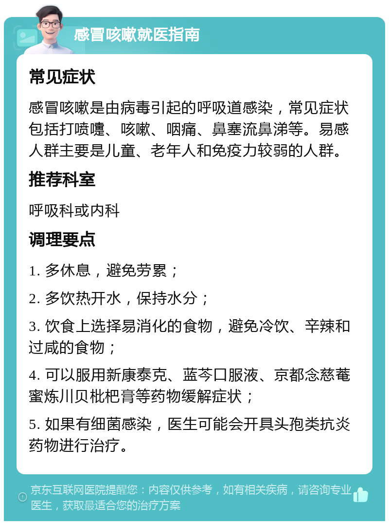 感冒咳嗽就医指南 常见症状 感冒咳嗽是由病毒引起的呼吸道感染，常见症状包括打喷嚏、咳嗽、咽痛、鼻塞流鼻涕等。易感人群主要是儿童、老年人和免疫力较弱的人群。 推荐科室 呼吸科或内科 调理要点 1. 多休息，避免劳累； 2. 多饮热开水，保持水分； 3. 饮食上选择易消化的食物，避免冷饮、辛辣和过咸的食物； 4. 可以服用新康泰克、蓝芩口服液、京都念慈菴蜜炼川贝枇杷膏等药物缓解症状； 5. 如果有细菌感染，医生可能会开具头孢类抗炎药物进行治疗。