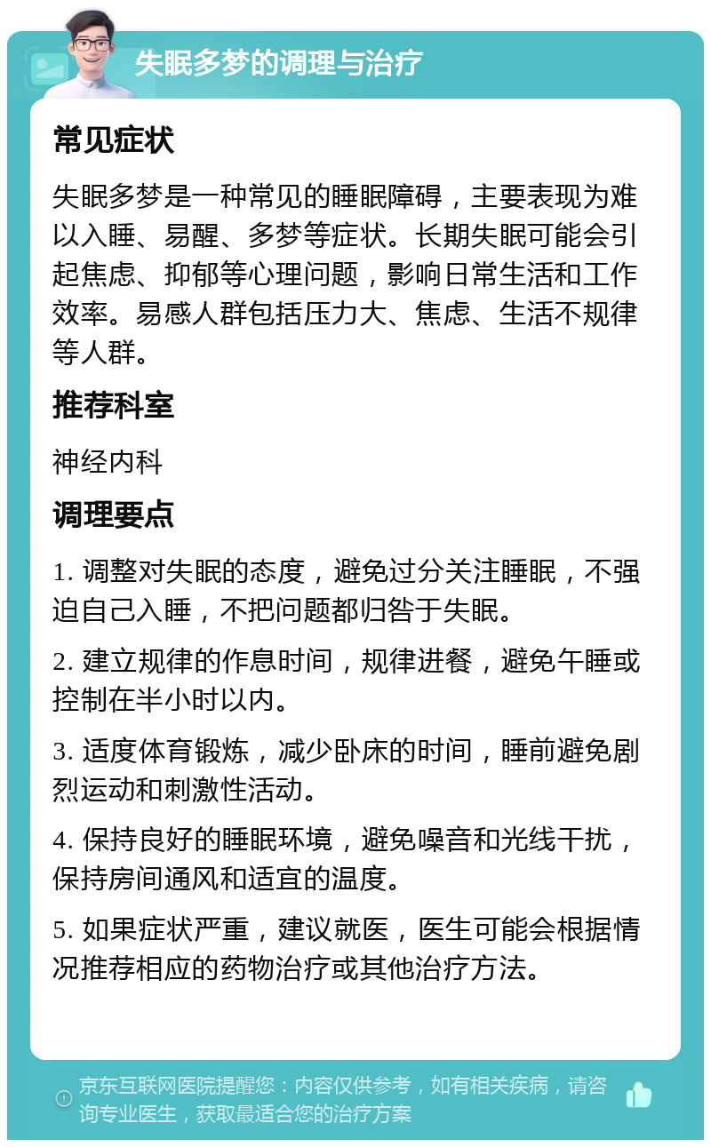 失眠多梦的调理与治疗 常见症状 失眠多梦是一种常见的睡眠障碍，主要表现为难以入睡、易醒、多梦等症状。长期失眠可能会引起焦虑、抑郁等心理问题，影响日常生活和工作效率。易感人群包括压力大、焦虑、生活不规律等人群。 推荐科室 神经内科 调理要点 1. 调整对失眠的态度，避免过分关注睡眠，不强迫自己入睡，不把问题都归咎于失眠。 2. 建立规律的作息时间，规律进餐，避免午睡或控制在半小时以内。 3. 适度体育锻炼，减少卧床的时间，睡前避免剧烈运动和刺激性活动。 4. 保持良好的睡眠环境，避免噪音和光线干扰，保持房间通风和适宜的温度。 5. 如果症状严重，建议就医，医生可能会根据情况推荐相应的药物治疗或其他治疗方法。