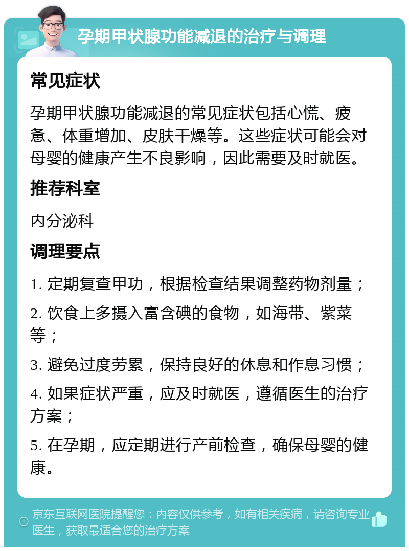 孕期甲状腺功能减退的治疗与调理 常见症状 孕期甲状腺功能减退的常见症状包括心慌、疲惫、体重增加、皮肤干燥等。这些症状可能会对母婴的健康产生不良影响，因此需要及时就医。 推荐科室 内分泌科 调理要点 1. 定期复查甲功，根据检查结果调整药物剂量； 2. 饮食上多摄入富含碘的食物，如海带、紫菜等； 3. 避免过度劳累，保持良好的休息和作息习惯； 4. 如果症状严重，应及时就医，遵循医生的治疗方案； 5. 在孕期，应定期进行产前检查，确保母婴的健康。