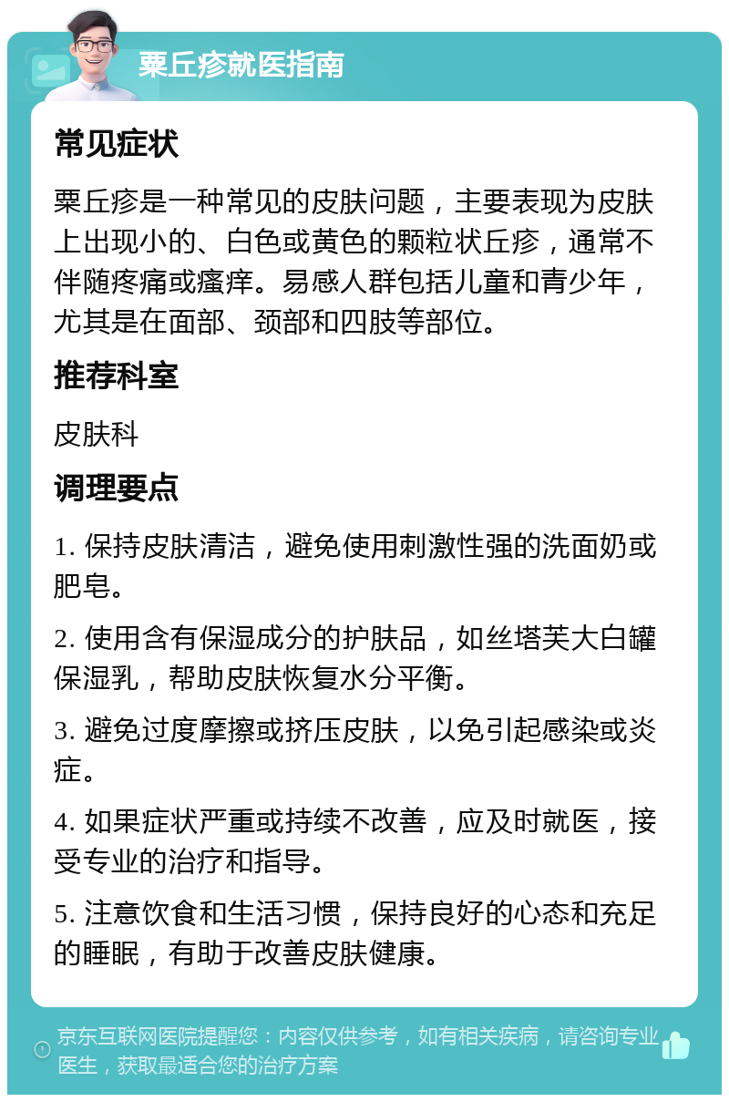 粟丘疹就医指南 常见症状 粟丘疹是一种常见的皮肤问题，主要表现为皮肤上出现小的、白色或黄色的颗粒状丘疹，通常不伴随疼痛或瘙痒。易感人群包括儿童和青少年，尤其是在面部、颈部和四肢等部位。 推荐科室 皮肤科 调理要点 1. 保持皮肤清洁，避免使用刺激性强的洗面奶或肥皂。 2. 使用含有保湿成分的护肤品，如丝塔芙大白罐保湿乳，帮助皮肤恢复水分平衡。 3. 避免过度摩擦或挤压皮肤，以免引起感染或炎症。 4. 如果症状严重或持续不改善，应及时就医，接受专业的治疗和指导。 5. 注意饮食和生活习惯，保持良好的心态和充足的睡眠，有助于改善皮肤健康。