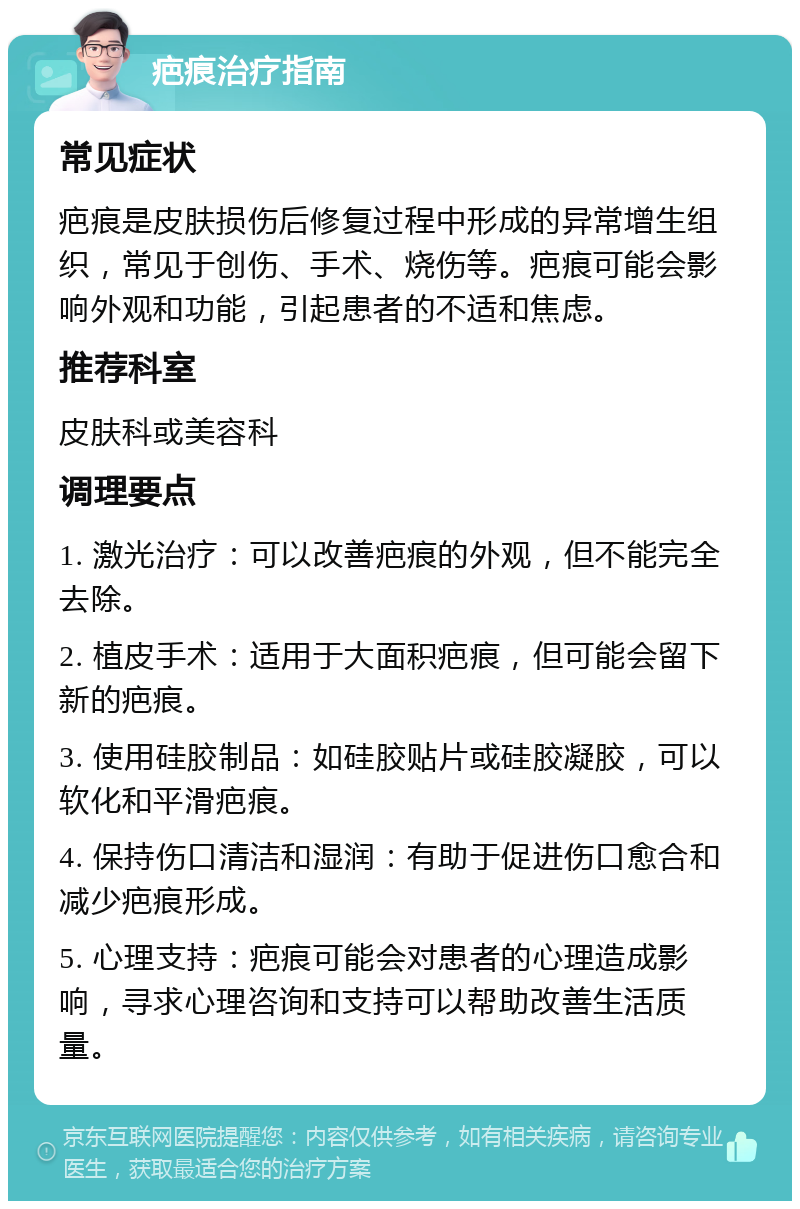 疤痕治疗指南 常见症状 疤痕是皮肤损伤后修复过程中形成的异常增生组织，常见于创伤、手术、烧伤等。疤痕可能会影响外观和功能，引起患者的不适和焦虑。 推荐科室 皮肤科或美容科 调理要点 1. 激光治疗：可以改善疤痕的外观，但不能完全去除。 2. 植皮手术：适用于大面积疤痕，但可能会留下新的疤痕。 3. 使用硅胶制品：如硅胶贴片或硅胶凝胶，可以软化和平滑疤痕。 4. 保持伤口清洁和湿润：有助于促进伤口愈合和减少疤痕形成。 5. 心理支持：疤痕可能会对患者的心理造成影响，寻求心理咨询和支持可以帮助改善生活质量。