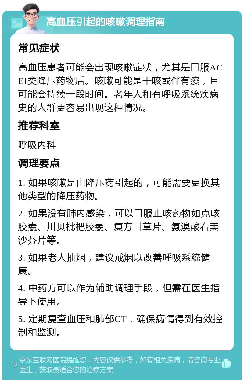 高血压引起的咳嗽调理指南 常见症状 高血压患者可能会出现咳嗽症状，尤其是口服ACEI类降压药物后。咳嗽可能是干咳或伴有痰，且可能会持续一段时间。老年人和有呼吸系统疾病史的人群更容易出现这种情况。 推荐科室 呼吸内科 调理要点 1. 如果咳嗽是由降压药引起的，可能需要更换其他类型的降压药物。 2. 如果没有肺内感染，可以口服止咳药物如克咳胶囊、川贝枇杷胶囊、复方甘草片、氨溴酸右美沙芬片等。 3. 如果老人抽烟，建议戒烟以改善呼吸系统健康。 4. 中药方可以作为辅助调理手段，但需在医生指导下使用。 5. 定期复查血压和肺部CT，确保病情得到有效控制和监测。