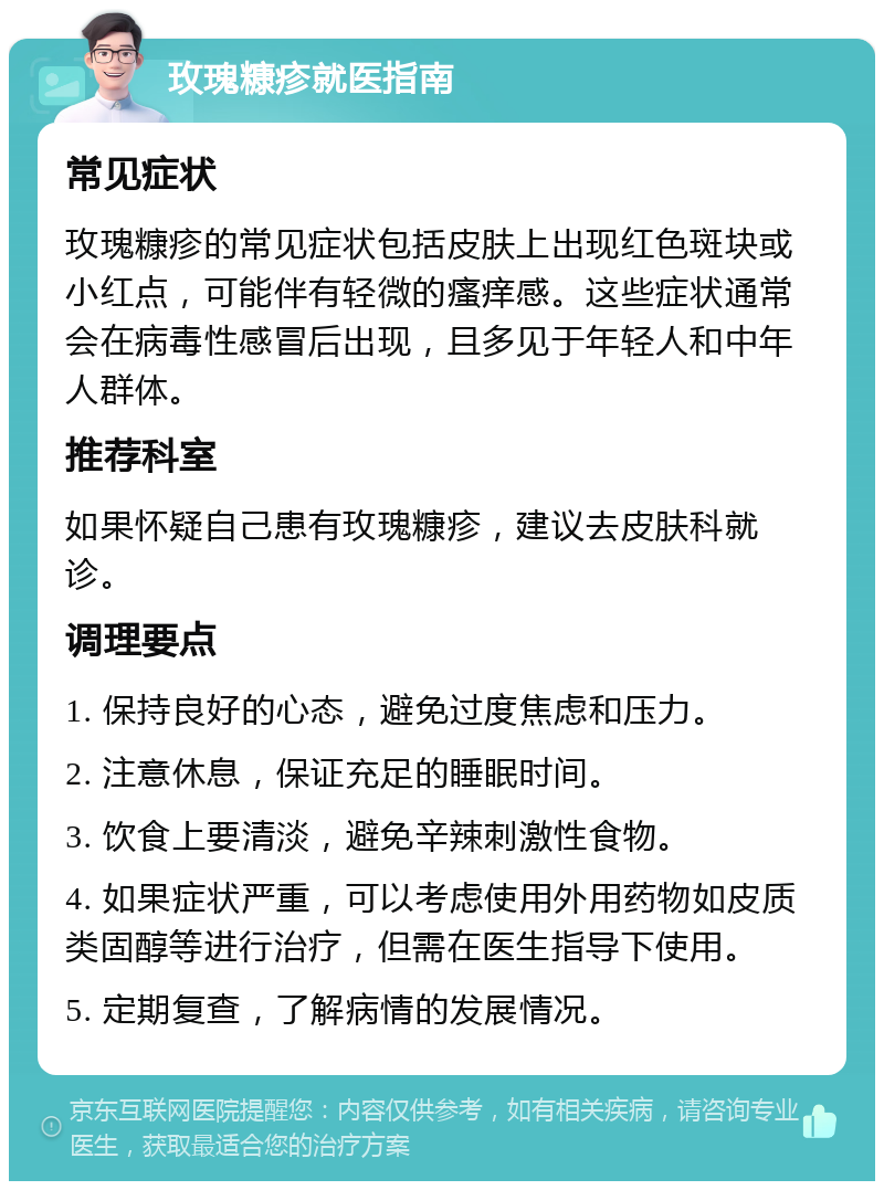 玫瑰糠疹就医指南 常见症状 玫瑰糠疹的常见症状包括皮肤上出现红色斑块或小红点，可能伴有轻微的瘙痒感。这些症状通常会在病毒性感冒后出现，且多见于年轻人和中年人群体。 推荐科室 如果怀疑自己患有玫瑰糠疹，建议去皮肤科就诊。 调理要点 1. 保持良好的心态，避免过度焦虑和压力。 2. 注意休息，保证充足的睡眠时间。 3. 饮食上要清淡，避免辛辣刺激性食物。 4. 如果症状严重，可以考虑使用外用药物如皮质类固醇等进行治疗，但需在医生指导下使用。 5. 定期复查，了解病情的发展情况。