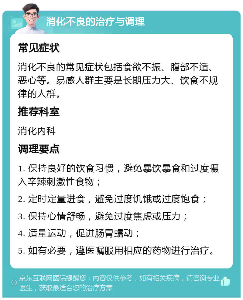 消化不良的治疗与调理 常见症状 消化不良的常见症状包括食欲不振、腹部不适、恶心等。易感人群主要是长期压力大、饮食不规律的人群。 推荐科室 消化内科 调理要点 1. 保持良好的饮食习惯，避免暴饮暴食和过度摄入辛辣刺激性食物； 2. 定时定量进食，避免过度饥饿或过度饱食； 3. 保持心情舒畅，避免过度焦虑或压力； 4. 适量运动，促进肠胃蠕动； 5. 如有必要，遵医嘱服用相应的药物进行治疗。