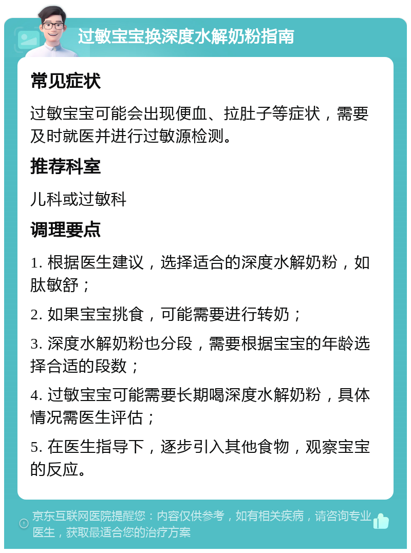 过敏宝宝换深度水解奶粉指南 常见症状 过敏宝宝可能会出现便血、拉肚子等症状，需要及时就医并进行过敏源检测。 推荐科室 儿科或过敏科 调理要点 1. 根据医生建议，选择适合的深度水解奶粉，如肽敏舒； 2. 如果宝宝挑食，可能需要进行转奶； 3. 深度水解奶粉也分段，需要根据宝宝的年龄选择合适的段数； 4. 过敏宝宝可能需要长期喝深度水解奶粉，具体情况需医生评估； 5. 在医生指导下，逐步引入其他食物，观察宝宝的反应。