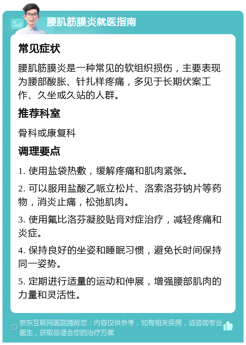 腰肌筋膜炎就医指南 常见症状 腰肌筋膜炎是一种常见的软组织损伤，主要表现为腰部酸胀、针扎样疼痛，多见于长期伏案工作、久坐或久站的人群。 推荐科室 骨科或康复科 调理要点 1. 使用盐袋热敷，缓解疼痛和肌肉紧张。 2. 可以服用盐酸乙哌立松片、洛索洛芬钠片等药物，消炎止痛，松弛肌肉。 3. 使用氟比洛芬凝胶贴膏对症治疗，减轻疼痛和炎症。 4. 保持良好的坐姿和睡眠习惯，避免长时间保持同一姿势。 5. 定期进行适量的运动和伸展，增强腰部肌肉的力量和灵活性。