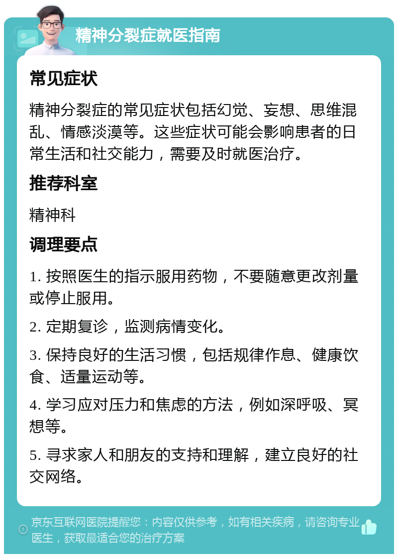 精神分裂症就医指南 常见症状 精神分裂症的常见症状包括幻觉、妄想、思维混乱、情感淡漠等。这些症状可能会影响患者的日常生活和社交能力，需要及时就医治疗。 推荐科室 精神科 调理要点 1. 按照医生的指示服用药物，不要随意更改剂量或停止服用。 2. 定期复诊，监测病情变化。 3. 保持良好的生活习惯，包括规律作息、健康饮食、适量运动等。 4. 学习应对压力和焦虑的方法，例如深呼吸、冥想等。 5. 寻求家人和朋友的支持和理解，建立良好的社交网络。