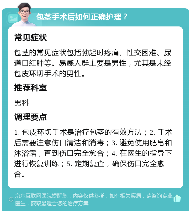 包茎手术后如何正确护理？ 常见症状 包茎的常见症状包括勃起时疼痛、性交困难、尿道口红肿等。易感人群主要是男性，尤其是未经包皮环切手术的男性。 推荐科室 男科 调理要点 1. 包皮环切手术是治疗包茎的有效方法；2. 手术后需要注意伤口清洁和消毒；3. 避免使用肥皂和沐浴露，直到伤口完全愈合；4. 在医生的指导下进行恢复训练；5. 定期复查，确保伤口完全愈合。