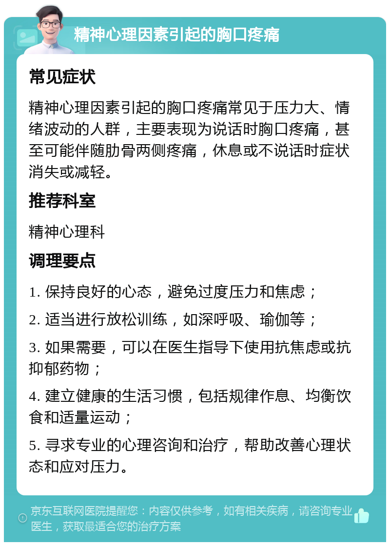 精神心理因素引起的胸口疼痛 常见症状 精神心理因素引起的胸口疼痛常见于压力大、情绪波动的人群，主要表现为说话时胸口疼痛，甚至可能伴随肋骨两侧疼痛，休息或不说话时症状消失或减轻。 推荐科室 精神心理科 调理要点 1. 保持良好的心态，避免过度压力和焦虑； 2. 适当进行放松训练，如深呼吸、瑜伽等； 3. 如果需要，可以在医生指导下使用抗焦虑或抗抑郁药物； 4. 建立健康的生活习惯，包括规律作息、均衡饮食和适量运动； 5. 寻求专业的心理咨询和治疗，帮助改善心理状态和应对压力。