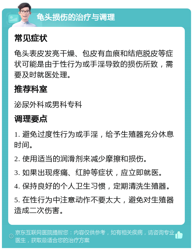 龟头损伤的治疗与调理 常见症状 龟头表皮发亮干燥、包皮有血痕和结疤脱皮等症状可能是由于性行为或手淫导致的损伤所致，需要及时就医处理。 推荐科室 泌尿外科或男科专科 调理要点 1. 避免过度性行为或手淫，给予生殖器充分休息时间。 2. 使用适当的润滑剂来减少摩擦和损伤。 3. 如果出现疼痛、红肿等症状，应立即就医。 4. 保持良好的个人卫生习惯，定期清洗生殖器。 5. 在性行为中注意动作不要太大，避免对生殖器造成二次伤害。