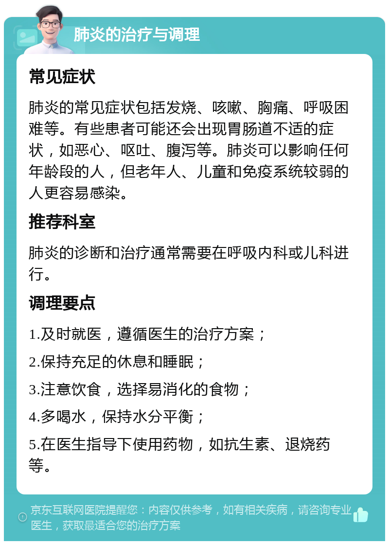 肺炎的治疗与调理 常见症状 肺炎的常见症状包括发烧、咳嗽、胸痛、呼吸困难等。有些患者可能还会出现胃肠道不适的症状，如恶心、呕吐、腹泻等。肺炎可以影响任何年龄段的人，但老年人、儿童和免疫系统较弱的人更容易感染。 推荐科室 肺炎的诊断和治疗通常需要在呼吸内科或儿科进行。 调理要点 1.及时就医，遵循医生的治疗方案； 2.保持充足的休息和睡眠； 3.注意饮食，选择易消化的食物； 4.多喝水，保持水分平衡； 5.在医生指导下使用药物，如抗生素、退烧药等。