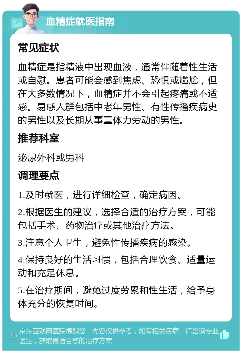 血精症就医指南 常见症状 血精症是指精液中出现血液，通常伴随着性生活或自慰。患者可能会感到焦虑、恐惧或尴尬，但在大多数情况下，血精症并不会引起疼痛或不适感。易感人群包括中老年男性、有性传播疾病史的男性以及长期从事重体力劳动的男性。 推荐科室 泌尿外科或男科 调理要点 1.及时就医，进行详细检查，确定病因。 2.根据医生的建议，选择合适的治疗方案，可能包括手术、药物治疗或其他治疗方法。 3.注意个人卫生，避免性传播疾病的感染。 4.保持良好的生活习惯，包括合理饮食、适量运动和充足休息。 5.在治疗期间，避免过度劳累和性生活，给予身体充分的恢复时间。