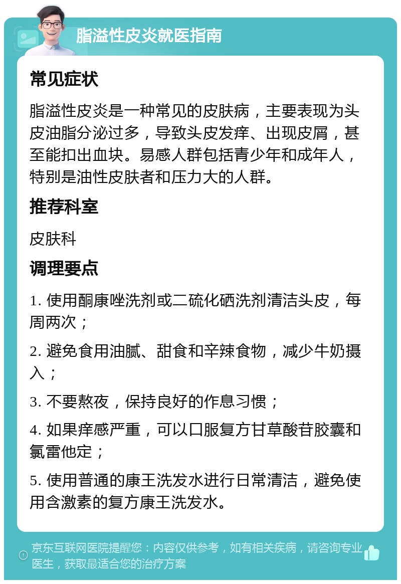 脂溢性皮炎就医指南 常见症状 脂溢性皮炎是一种常见的皮肤病，主要表现为头皮油脂分泌过多，导致头皮发痒、出现皮屑，甚至能扣出血块。易感人群包括青少年和成年人，特别是油性皮肤者和压力大的人群。 推荐科室 皮肤科 调理要点 1. 使用酮康唑洗剂或二硫化硒洗剂清洁头皮，每周两次； 2. 避免食用油腻、甜食和辛辣食物，减少牛奶摄入； 3. 不要熬夜，保持良好的作息习惯； 4. 如果痒感严重，可以口服复方甘草酸苷胶囊和氯雷他定； 5. 使用普通的康王洗发水进行日常清洁，避免使用含激素的复方康王洗发水。