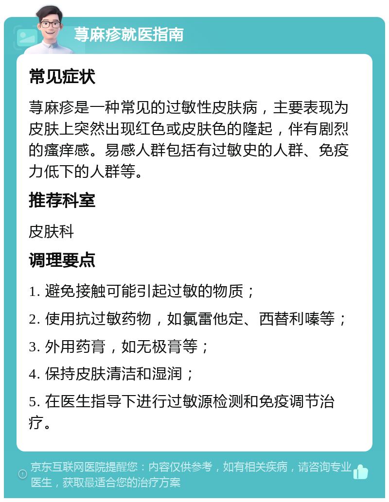 荨麻疹就医指南 常见症状 荨麻疹是一种常见的过敏性皮肤病，主要表现为皮肤上突然出现红色或皮肤色的隆起，伴有剧烈的瘙痒感。易感人群包括有过敏史的人群、免疫力低下的人群等。 推荐科室 皮肤科 调理要点 1. 避免接触可能引起过敏的物质； 2. 使用抗过敏药物，如氯雷他定、西替利嗪等； 3. 外用药膏，如无极膏等； 4. 保持皮肤清洁和湿润； 5. 在医生指导下进行过敏源检测和免疫调节治疗。