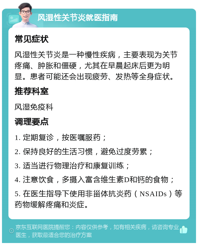 风湿性关节炎就医指南 常见症状 风湿性关节炎是一种慢性疾病，主要表现为关节疼痛、肿胀和僵硬，尤其在早晨起床后更为明显。患者可能还会出现疲劳、发热等全身症状。 推荐科室 风湿免疫科 调理要点 1. 定期复诊，按医嘱服药； 2. 保持良好的生活习惯，避免过度劳累； 3. 适当进行物理治疗和康复训练； 4. 注意饮食，多摄入富含维生素D和钙的食物； 5. 在医生指导下使用非甾体抗炎药（NSAIDs）等药物缓解疼痛和炎症。