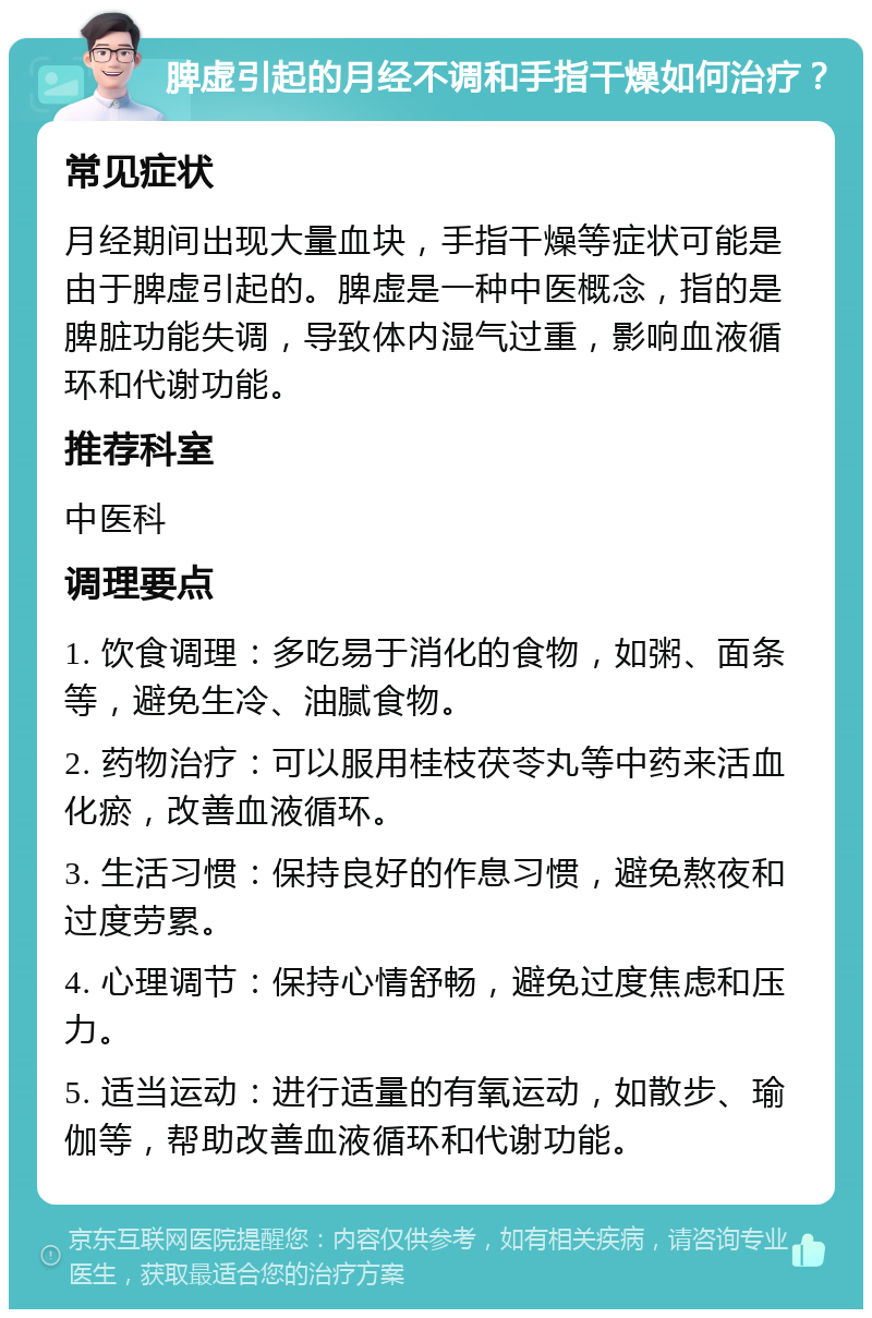 脾虚引起的月经不调和手指干燥如何治疗？ 常见症状 月经期间出现大量血块，手指干燥等症状可能是由于脾虚引起的。脾虚是一种中医概念，指的是脾脏功能失调，导致体内湿气过重，影响血液循环和代谢功能。 推荐科室 中医科 调理要点 1. 饮食调理：多吃易于消化的食物，如粥、面条等，避免生冷、油腻食物。 2. 药物治疗：可以服用桂枝茯苓丸等中药来活血化瘀，改善血液循环。 3. 生活习惯：保持良好的作息习惯，避免熬夜和过度劳累。 4. 心理调节：保持心情舒畅，避免过度焦虑和压力。 5. 适当运动：进行适量的有氧运动，如散步、瑜伽等，帮助改善血液循环和代谢功能。